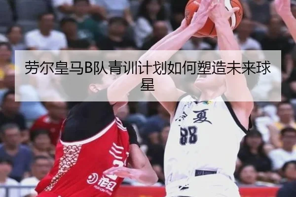 劳尔皇马B队青训计划如何塑造未来球星